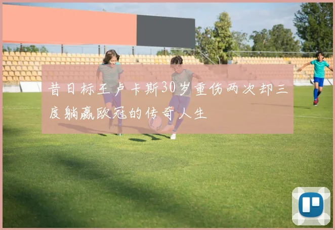 昔日标王卢卡斯30岁重伤两次却三度躺赢欧冠的传奇人生