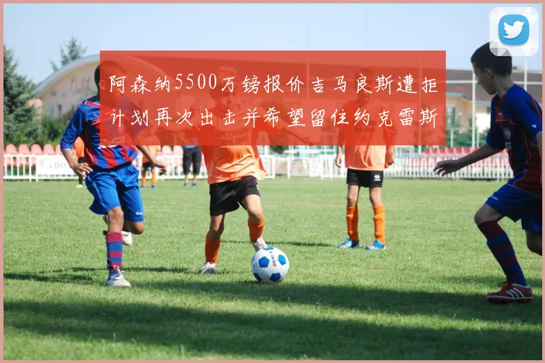 阿森纳5500万镑报价吉马良斯遭拒计划再次出击并希望留住约克雷斯
