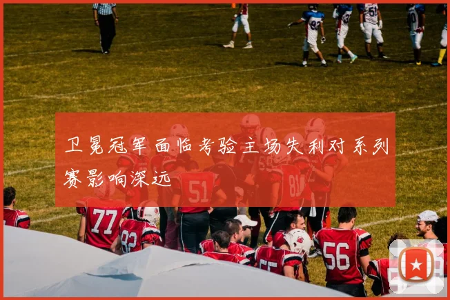 卫冕冠军面临考验主场失利对系列赛影响深远