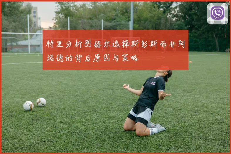 特里分析图赫尔选择斯彭斯而非阿诺德的背后原因与策略