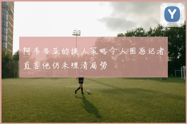 阿韦洛亚的换人策略令人困惑记者直言他仍未理清局势