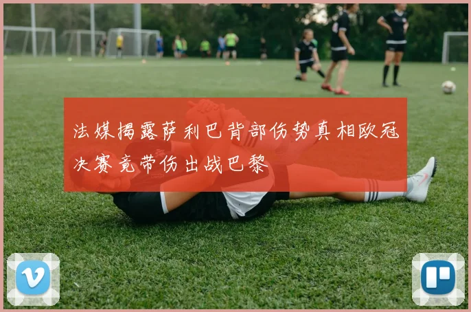 法媒揭露萨利巴背部伤势真相欧冠决赛竟带伤出战巴黎