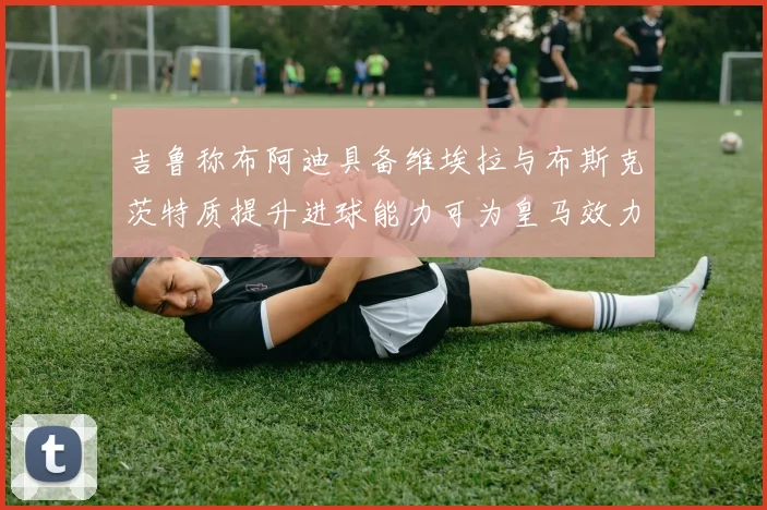 吉鲁称布阿迪具备维埃拉与布斯克茨特质提升进球能力可为皇马效力
