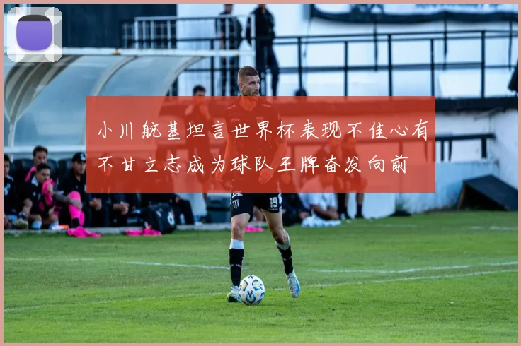 小川航基坦言世界杯表现不佳心有不甘立志成为球队王牌奋发向前