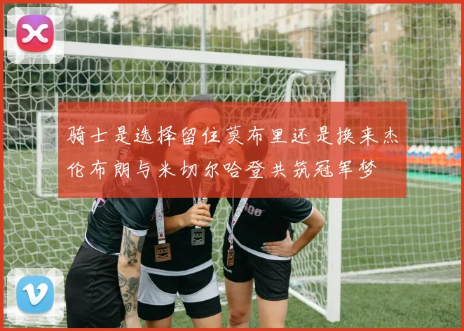 骑士是选择留住莫布里还是换来杰伦布朗与米切尔哈登共筑冠军梦