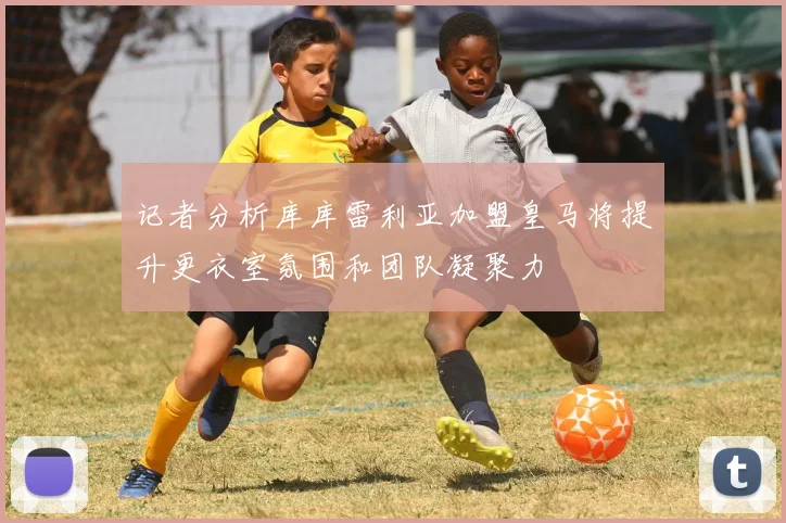 记者分析库库雷利亚加盟皇马将提升更衣室氛围和团队凝聚力