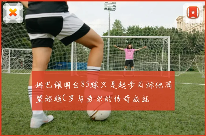 姆巴佩明白85球只是起步目标他渴望超越C罗与劳尔的传奇成就