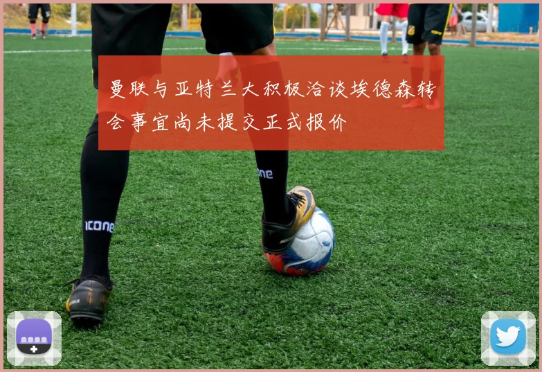 曼联与亚特兰大积极洽谈埃德森转会事宜尚未提交正式报价