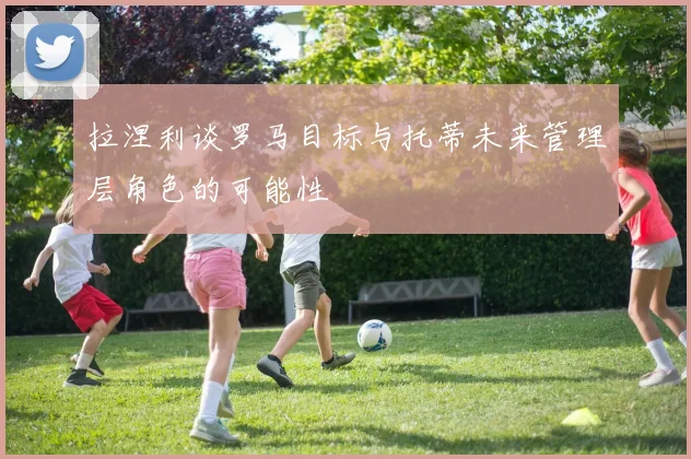 拉涅利谈罗马目标与托蒂未来管理层角色的可能性