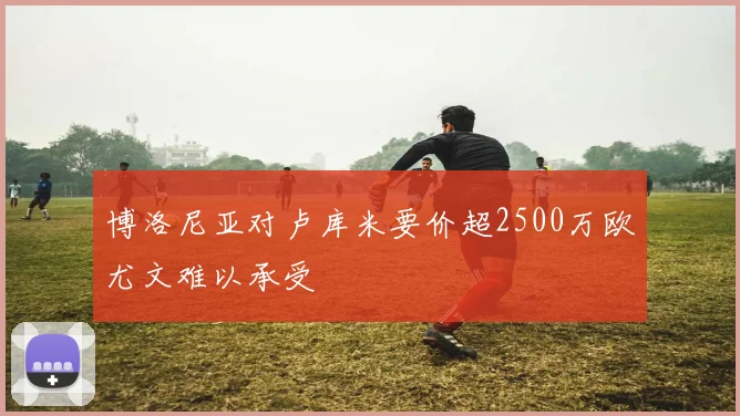 博洛尼亚对卢库米要价超2500万欧尤文难以承受