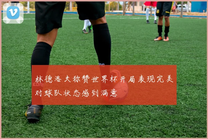 林德洛夫称赞世界杯开局表现完美对球队状态感到满意